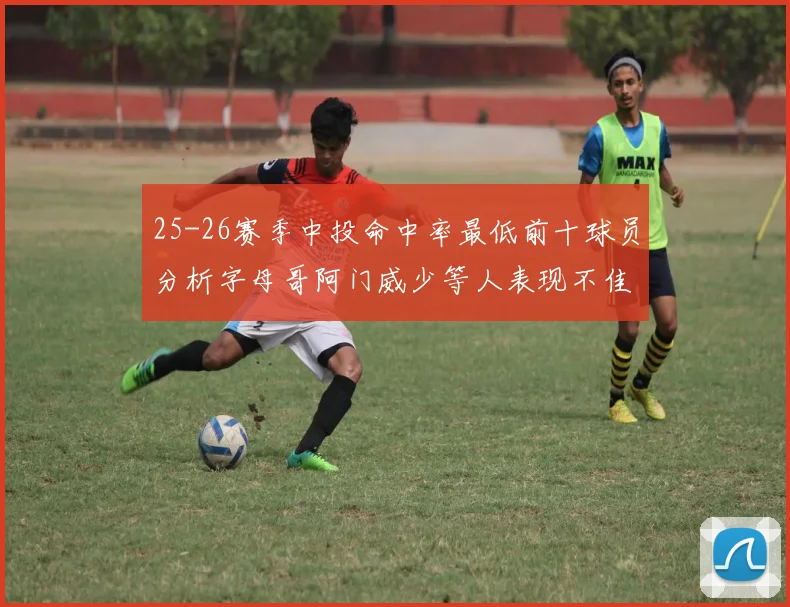 25-26赛季中投命中率最低前十球员分析字母哥阿门威少等人表现不佳