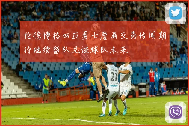 伦德博格回应勇士詹眉交易传闻期待继续留队见证球队未来