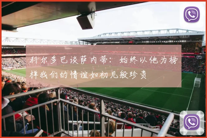 科尔多巴谈萨内蒂：始终以他为榜样我们的情谊如初见般珍贵