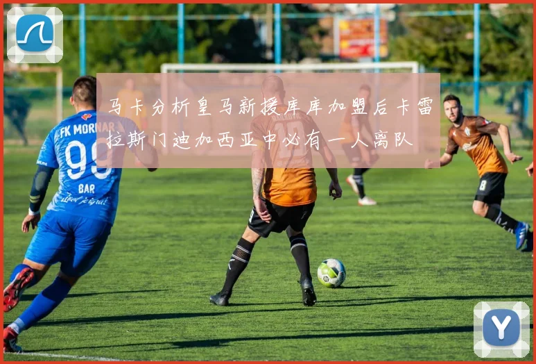 马卡分析皇马新援库库加盟后卡雷拉斯门迪加西亚中必有一人离队
