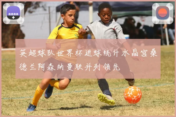 英超球队世界杯进球统计水晶宫桑德兰阿森纳曼联并列领先
