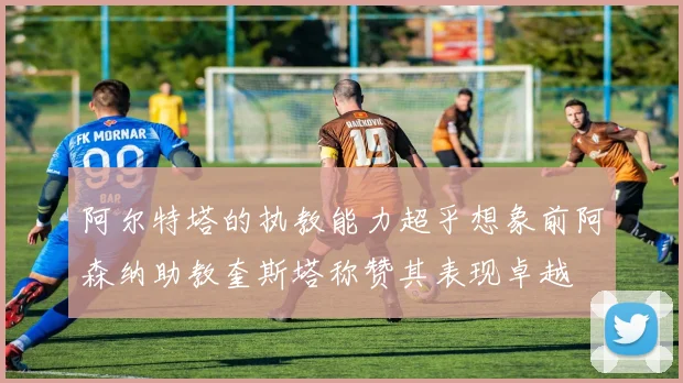 阿尔特塔的执教能力超乎想象前阿森纳助教奎斯塔称赞其表现卓越