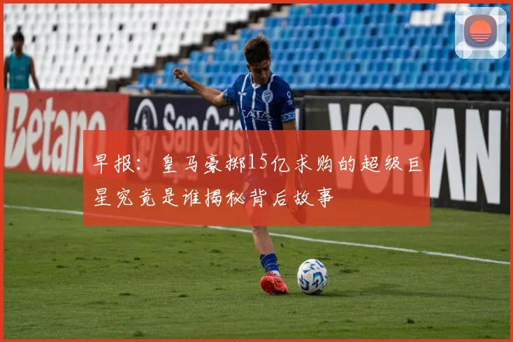 早报：皇马豪掷15亿求购的超级巨星究竟是谁揭秘背后故事