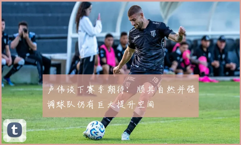 卢伟谈下赛季期待：顺其自然并强调球队仍有巨大提升空间