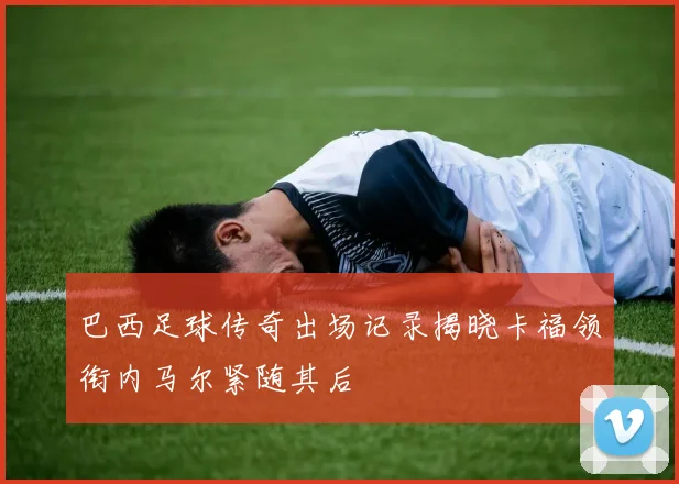 巴西足球传奇出场记录揭晓卡福领衔内马尔紧随其后
