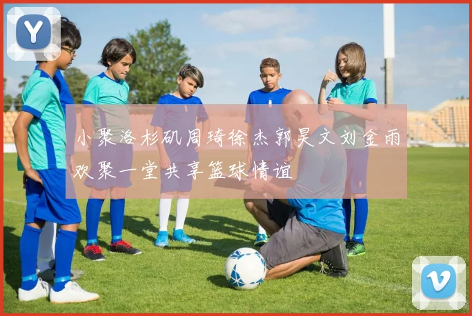 小聚洛杉矶周琦徐杰郭昊文刘金雨欢聚一堂共享篮球情谊